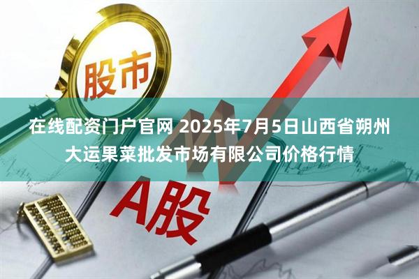 在线配资门户官网 2025年7月5日山西省朔州大运果菜批发市场有限公司价格行情