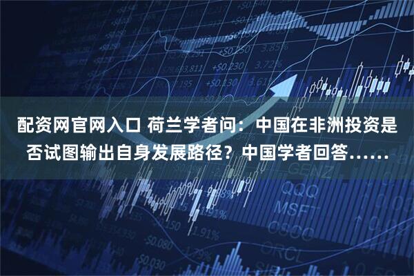 配资网官网入口 荷兰学者问：中国在非洲投资是否试图输出自身发展路径？中国学者回答……