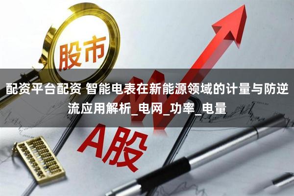 配资平台配资 智能电表在新能源领域的计量与防逆流应用解析_电网_功率_电量