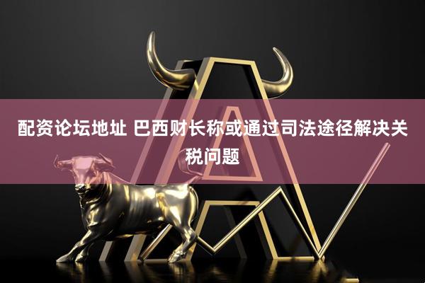 配资论坛地址 巴西财长称或通过司法途径解决关税问题