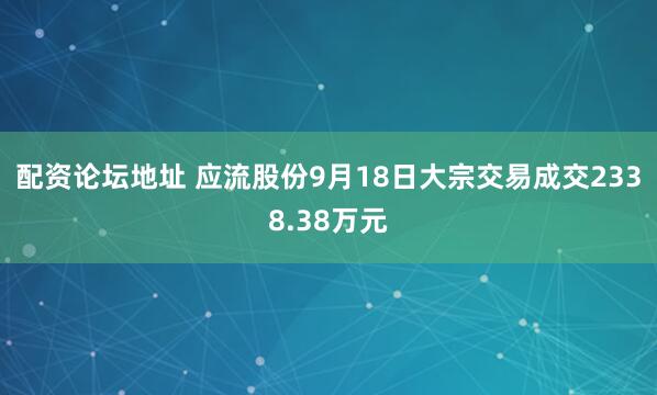 配资论坛地址 应流股份9月18日大宗交易成交2338.38万元
