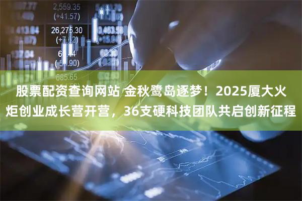 股票配资查询网站 金秋鹭岛逐梦！2025厦大火炬创业成长营开营，36支硬科技团队共启创新征程