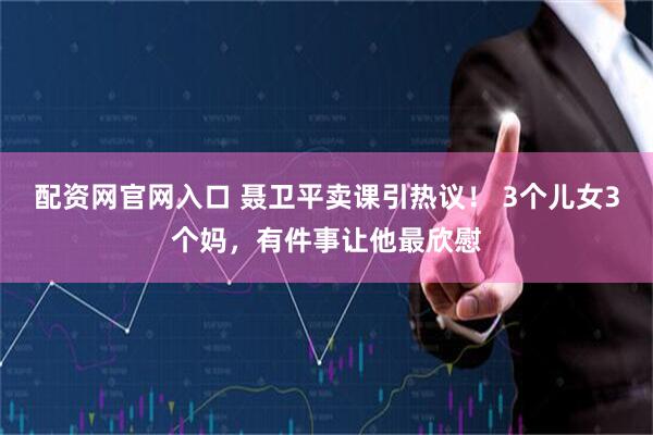 配资网官网入口 聂卫平卖课引热议！ 3个儿女3个妈，有件事让他最欣慰