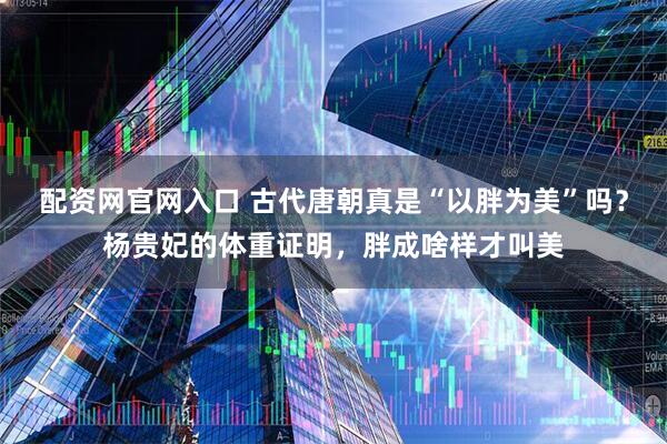 配资网官网入口 古代唐朝真是“以胖为美”吗？杨贵妃的体重证明，胖成啥样才叫美